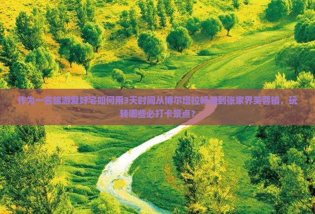 作为一名旅游爱好宅如何用3天时间从博尔塔拉畅游到张家界芙蓉镇，玩转哪些必打卡景点？