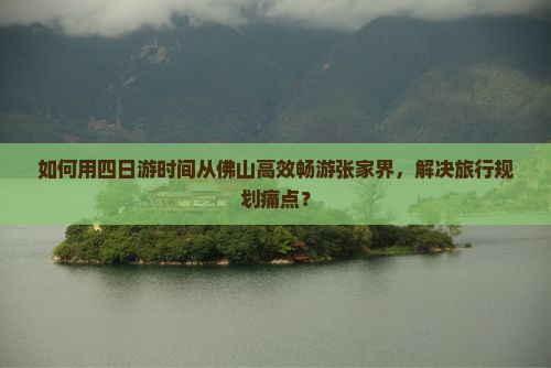 如何用四日游时间从佛山高效畅游张家界，解决旅行规划痛点？