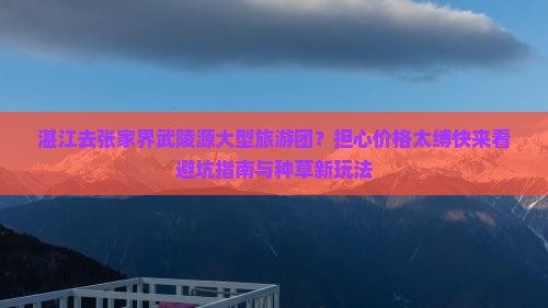 湛江去张家界武陵源大型旅游团？担心价格太缚快来看避坑指南与种草新玩法