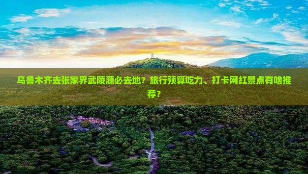 乌鲁木齐去张家界武陵源必去地？旅行预算吃力、打卡网红景点有啥推荐？