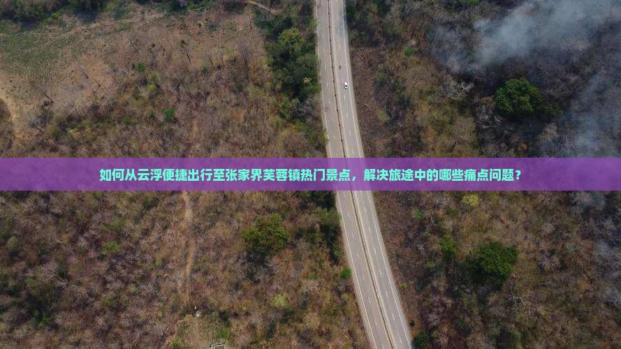如何从云浮便捷出行至张家界芙蓉镇热门景点，解决旅途中的哪些痛点问题？