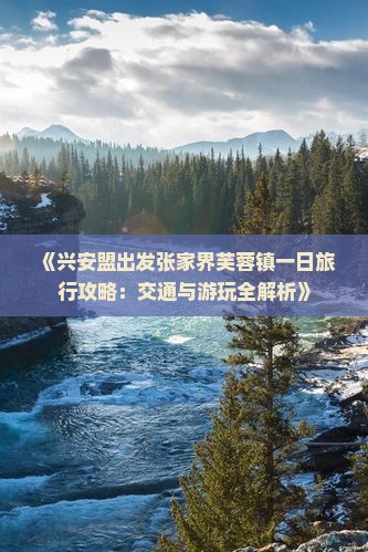 《兴安盟出发张家界芙蓉镇一日旅行攻略：交通与游玩全解析》