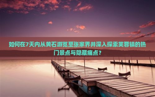 如何在7天内从黄石游览至张家界并深入探索芙蓉镇的热门景点与隐藏痛点？