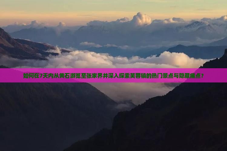 如何在7天内从黄石游览至张家界并深入探索芙蓉镇的热门景点与隐藏痛点？