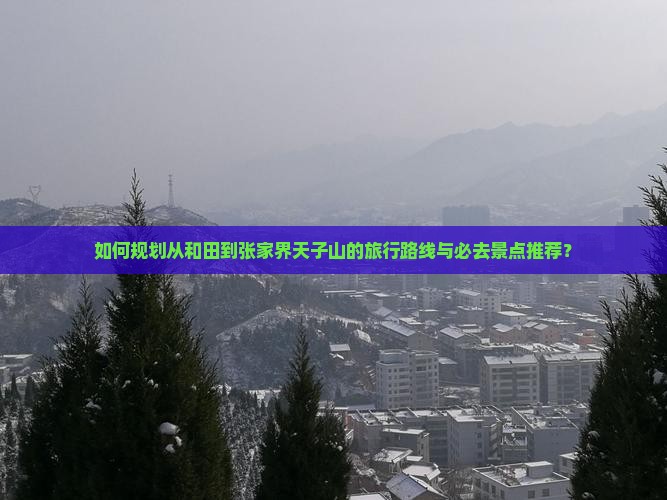 如何规划从和田到张家界天子山的旅行路线与必去景点推荐？