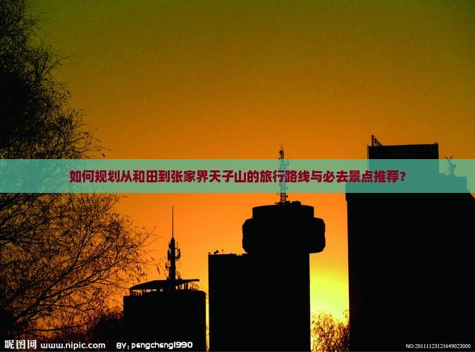 如何规划从和田到张家界天子山的旅行路线与必去景点推荐？