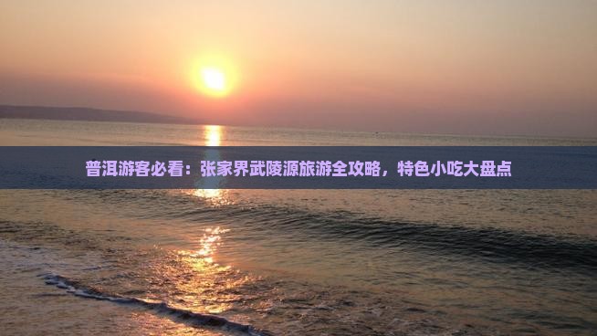 普洱游客必看：张家界武陵源旅游全攻略，特色小吃大盘点
