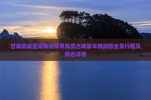 甘肃武威至湖南张家界凤凰古城豪华旅游团全景行程及报名详情