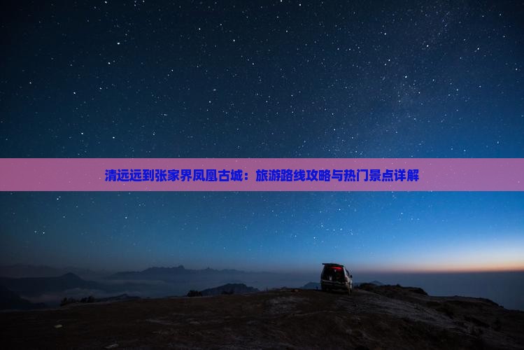 清远远到张家界凤凰古城：旅游路线攻略与热门景点详解