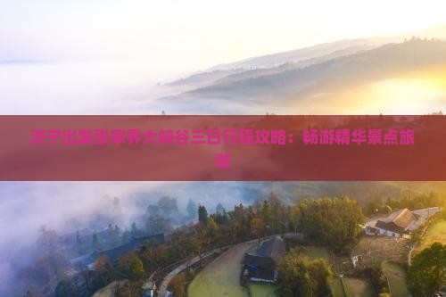 济宁出发张家界大峡谷三日行程攻略：畅游精华景点旅游