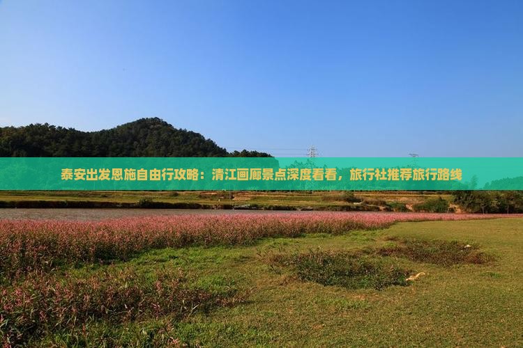 泰安出发恩施自由行攻略：清江画廊景点深度看看，旅行社推荐旅行路线