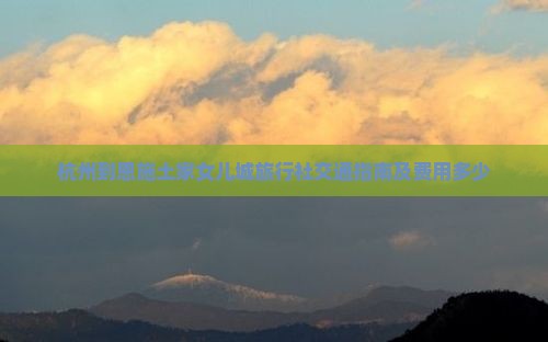 杭州到恩施土家女儿城旅行社交通指南及费用多少