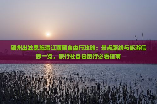 锦州出发恩施清江画廊自由行攻略：景点路线与旅游信息一览，旅行社自由旅行必看指南