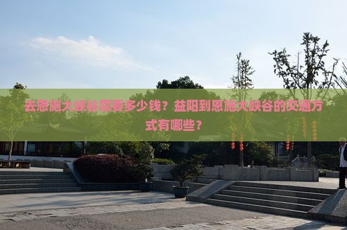 去恩施大峡谷需要多少钱？益阳到恩施大峡谷的交通方式有哪些？