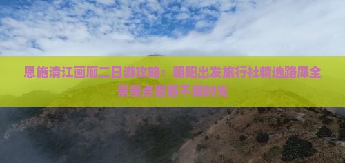 恩施清江画廊二日游攻略：朝阳出发旅行社精选路犀全景景点看看不误时光