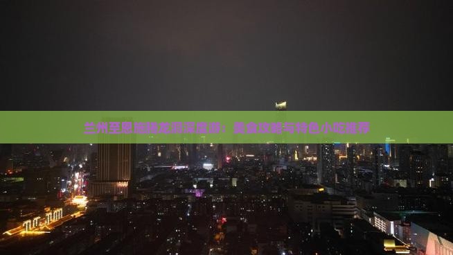 兰州至恩施腾龙洞深度游：美食攻略与特色小吃推荐