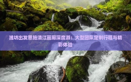 潍坊出发恩施清江画廊深度游：大型团队定制行程与精彩体验
