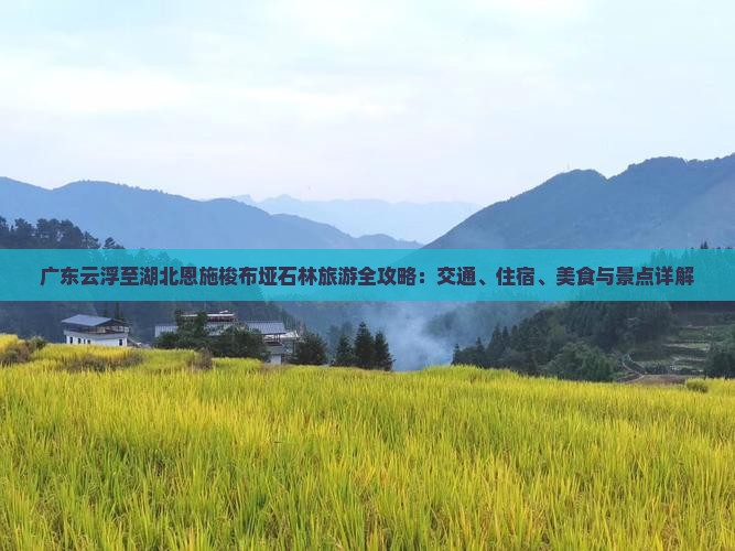 广东云浮至湖北恩施梭布垭石林旅游全攻略：交通、住宿、美食与景点详解