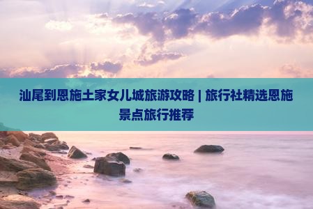汕尾到恩施土家女儿城旅游攻略 | 旅行社精选恩施景点旅行推荐