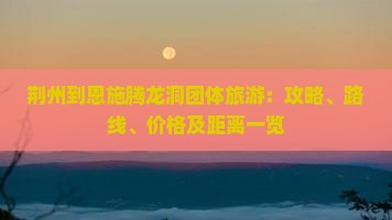 荆州到恩施腾龙洞团体旅游：攻略、路线、价格及距离一览