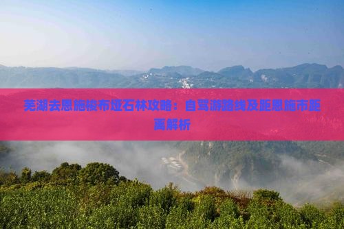 芜湖去恩施梭布垭石林攻略：自驾游路线及距恩施市距离解析