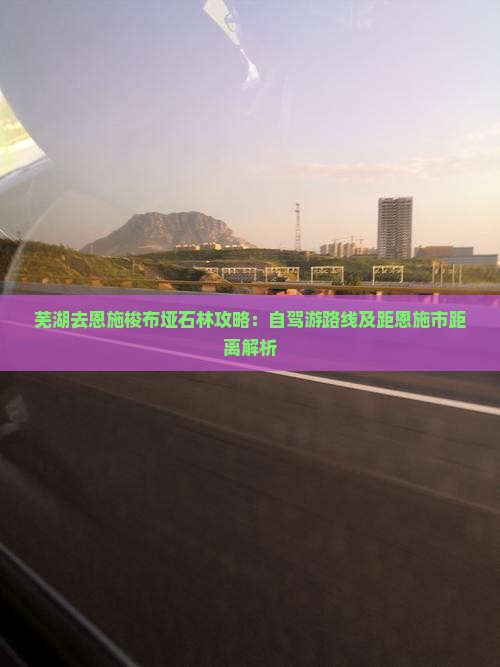 芜湖去恩施梭布垭石林攻略：自驾游路线及距恩施市距离解析