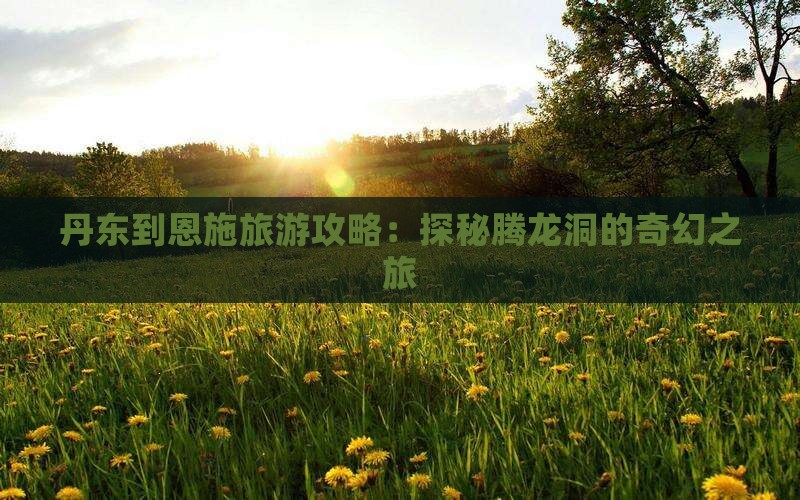 丹东到恩施旅游攻略：探秘腾龙洞的奇幻之旅