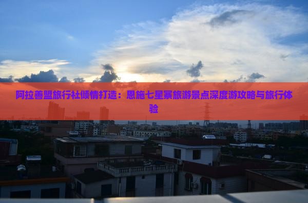 阿拉善盟旅行社倾情打造：恩施七星寨旅游景点深度游攻略与旅行体验