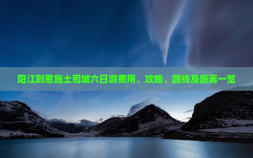 阳江到恩施土司城六日游费用、攻略、路线及距离一览