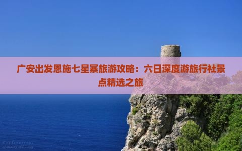 广安出发恩施七星寨旅游攻略：六日深度游旅行社景点精选之旅