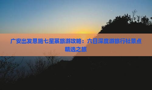 广安出发恩施七星寨旅游攻略：六日深度游旅行社景点精选之旅