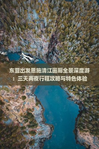 东营出发恩施清江画廊全景深度游：三天两夜行程攻略与特色体验