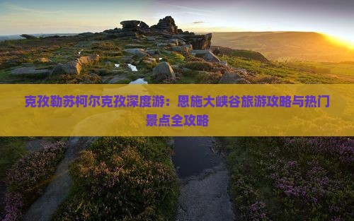克孜勒苏柯尔克孜深度游：恩施大峡谷旅游攻略与热门景点全攻略
