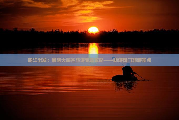 阳江出发：恩施大峡谷旅游专题攻略——畅游热门旅游景点