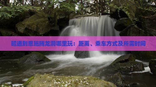 昭通到恩施腾龙洞哪里玩：距离、乘车方式及所需时间