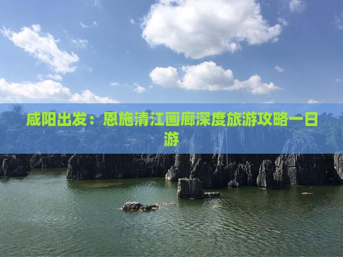 咸阳出发：恩施清江画廊深度旅游攻略一日游