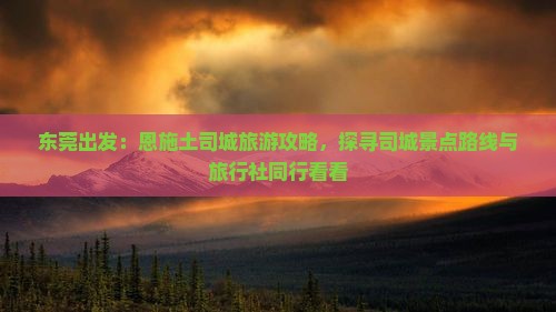 东莞出发：恩施土司城旅游攻略，探寻司城景点路线与旅行社同行看看