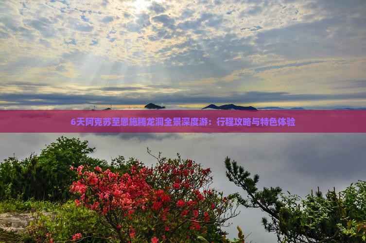 6天阿克苏至恩施腾龙洞全景深度游：行程攻略与特色体验