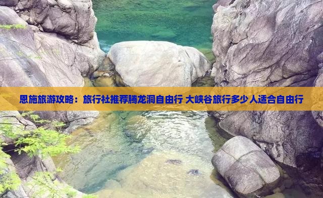 恩施旅游攻略：旅行社推荐腾龙洞自由行+大峡谷旅行多少人适合自由行