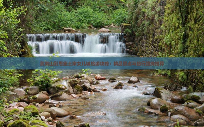 武夷山到恩施土家女儿城旅游攻略：精品景点与旅行路线推荐