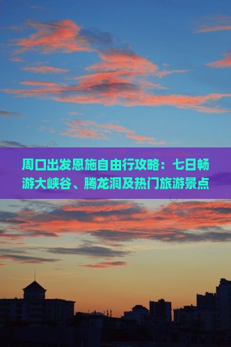 周口出发恩施自由行攻略：七日畅游大峡谷、腾龙洞及热门旅游景点